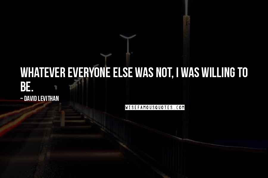 David Levithan Quotes: Whatever everyone else was not, I was willing to be.