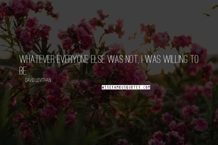 David Levithan Quotes: Whatever everyone else was not, I was willing to be.