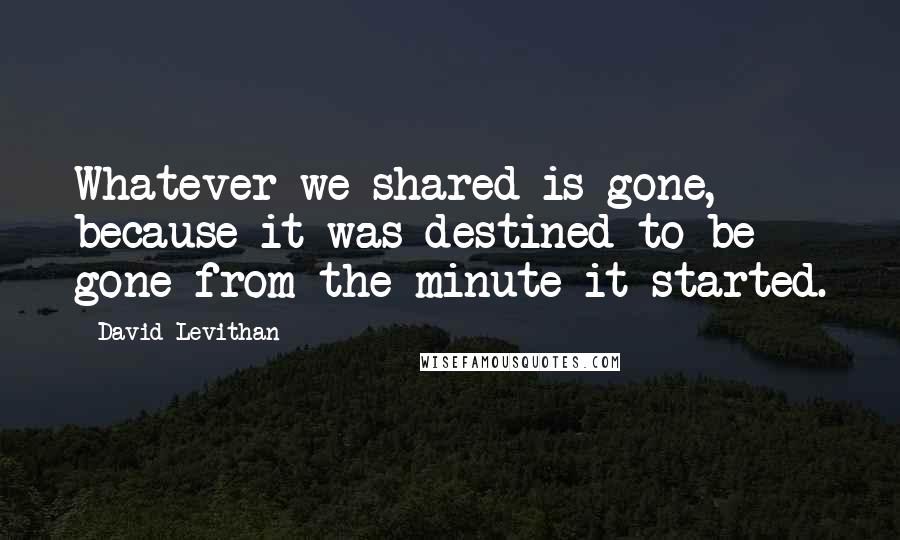 David Levithan Quotes: Whatever we shared is gone, because it was destined to be gone from the minute it started.