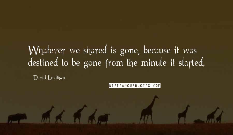 David Levithan Quotes: Whatever we shared is gone, because it was destined to be gone from the minute it started.