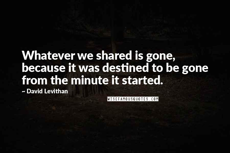 David Levithan Quotes: Whatever we shared is gone, because it was destined to be gone from the minute it started.