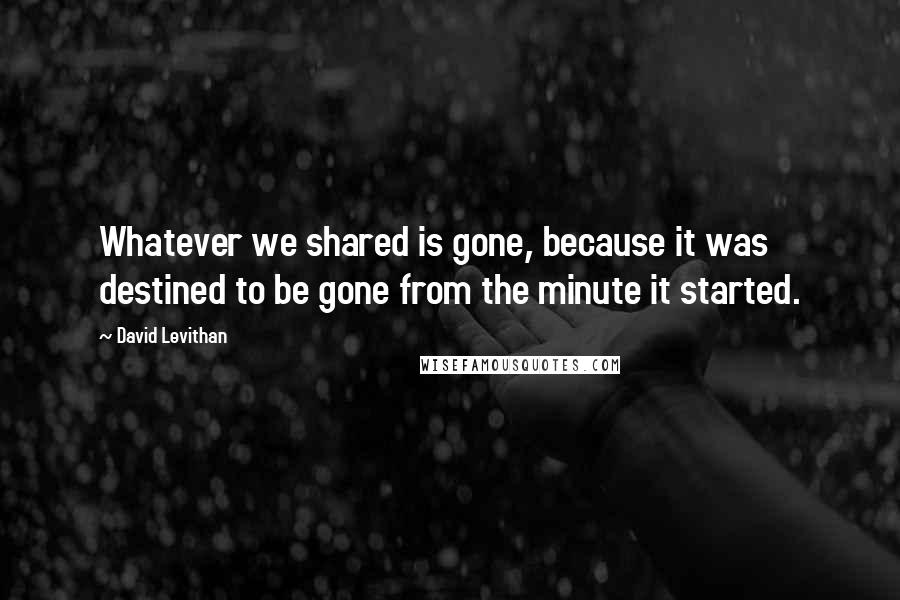 David Levithan Quotes: Whatever we shared is gone, because it was destined to be gone from the minute it started.
