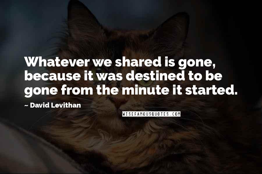 David Levithan Quotes: Whatever we shared is gone, because it was destined to be gone from the minute it started.