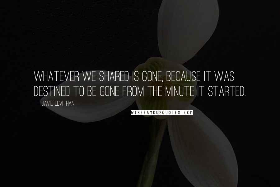 David Levithan Quotes: Whatever we shared is gone, because it was destined to be gone from the minute it started.