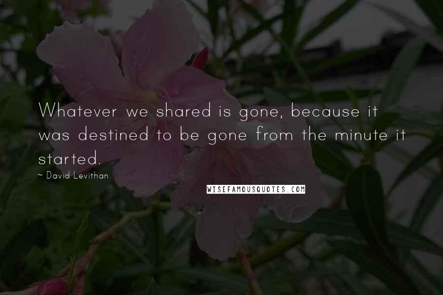 David Levithan Quotes: Whatever we shared is gone, because it was destined to be gone from the minute it started.