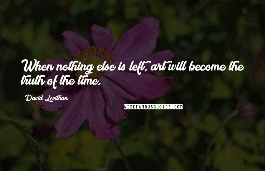 David Levithan Quotes: When nothing else is left, art will become the truth of the time.