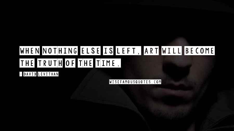 David Levithan Quotes: When nothing else is left, art will become the truth of the time.