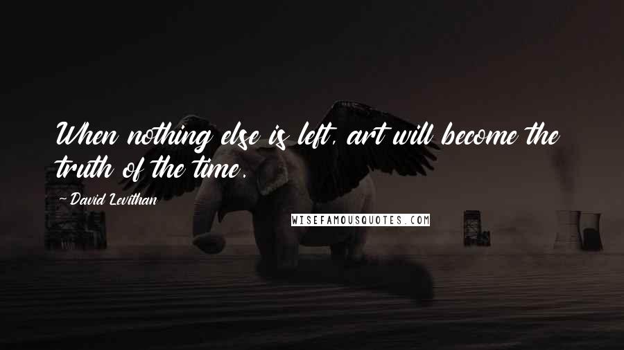 David Levithan Quotes: When nothing else is left, art will become the truth of the time.