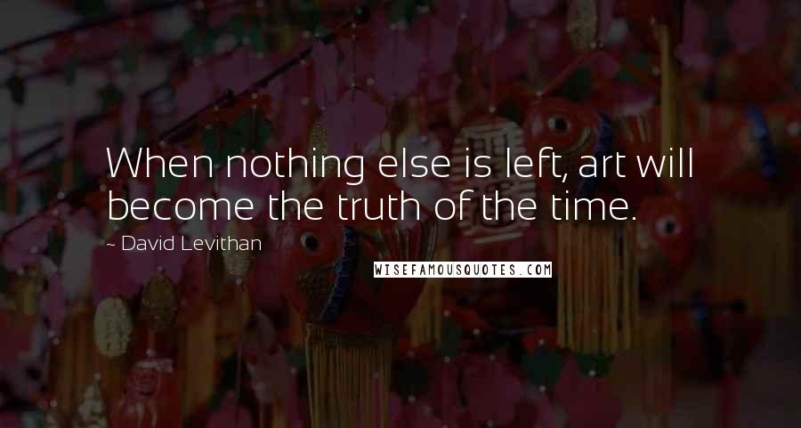 David Levithan Quotes: When nothing else is left, art will become the truth of the time.