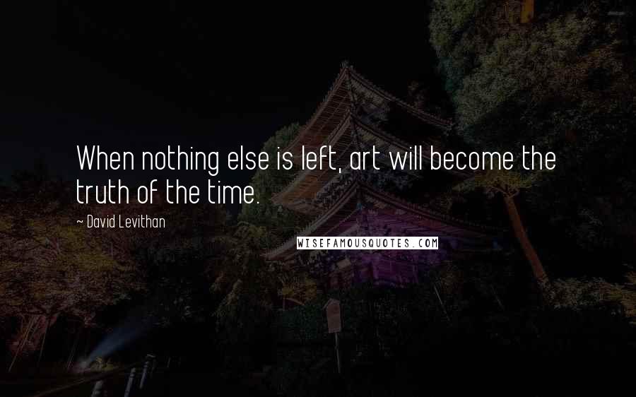 David Levithan Quotes: When nothing else is left, art will become the truth of the time.