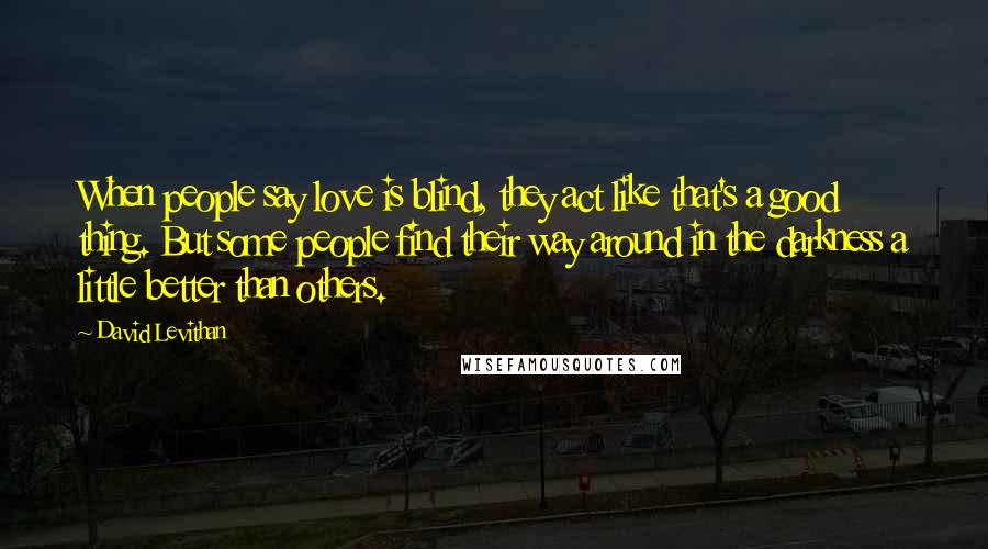 David Levithan Quotes: When people say love is blind, they act like that's a good thing. But some people find their way around in the darkness a little better than others.