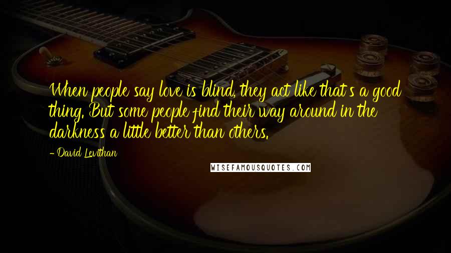 David Levithan Quotes: When people say love is blind, they act like that's a good thing. But some people find their way around in the darkness a little better than others.