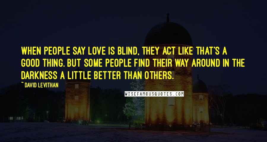 David Levithan Quotes: When people say love is blind, they act like that's a good thing. But some people find their way around in the darkness a little better than others.