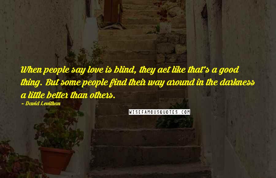 David Levithan Quotes: When people say love is blind, they act like that's a good thing. But some people find their way around in the darkness a little better than others.