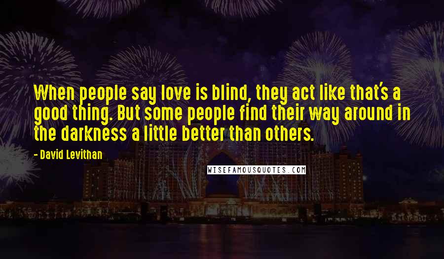 David Levithan Quotes: When people say love is blind, they act like that's a good thing. But some people find their way around in the darkness a little better than others.