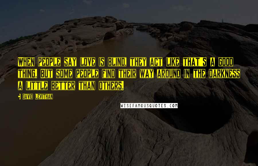 David Levithan Quotes: When people say love is blind, they act like that's a good thing. But some people find their way around in the darkness a little better than others.