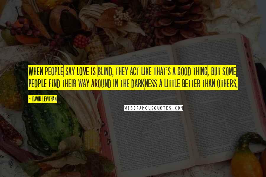 David Levithan Quotes: When people say love is blind, they act like that's a good thing. But some people find their way around in the darkness a little better than others.