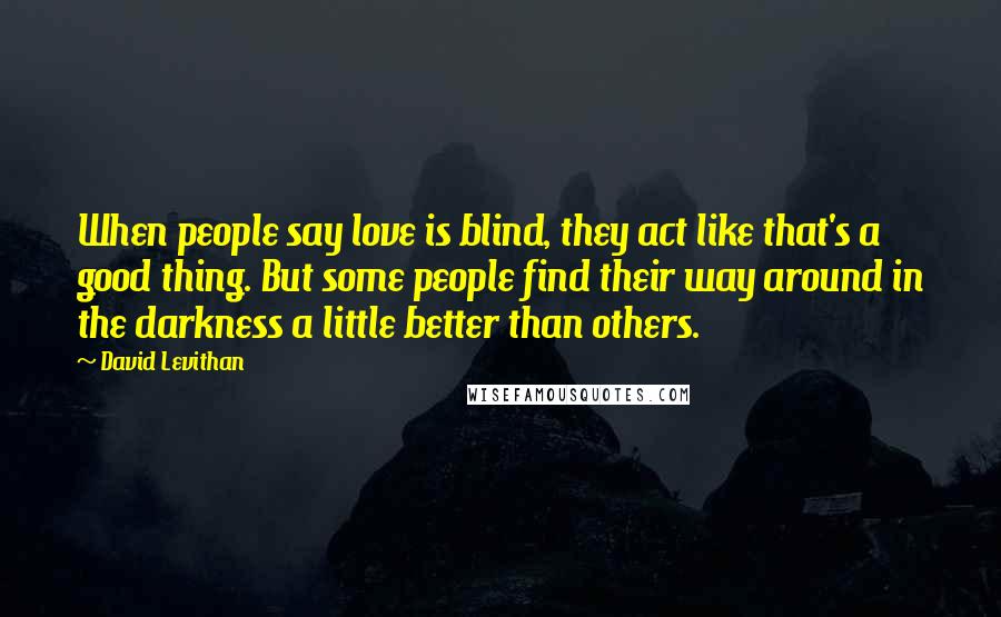 David Levithan Quotes: When people say love is blind, they act like that's a good thing. But some people find their way around in the darkness a little better than others.