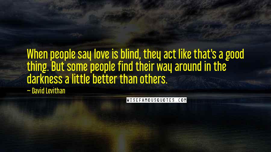 David Levithan Quotes: When people say love is blind, they act like that's a good thing. But some people find their way around in the darkness a little better than others.