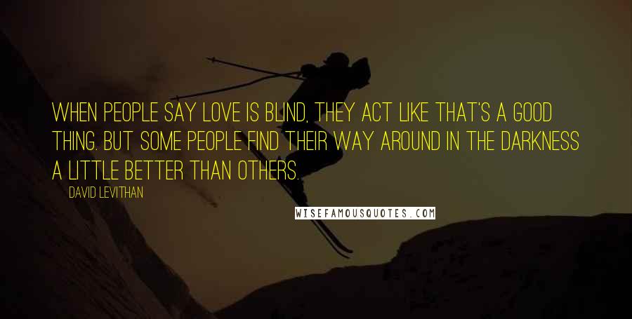 David Levithan Quotes: When people say love is blind, they act like that's a good thing. But some people find their way around in the darkness a little better than others.