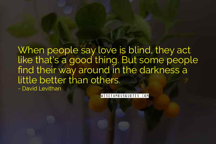 David Levithan Quotes: When people say love is blind, they act like that's a good thing. But some people find their way around in the darkness a little better than others.