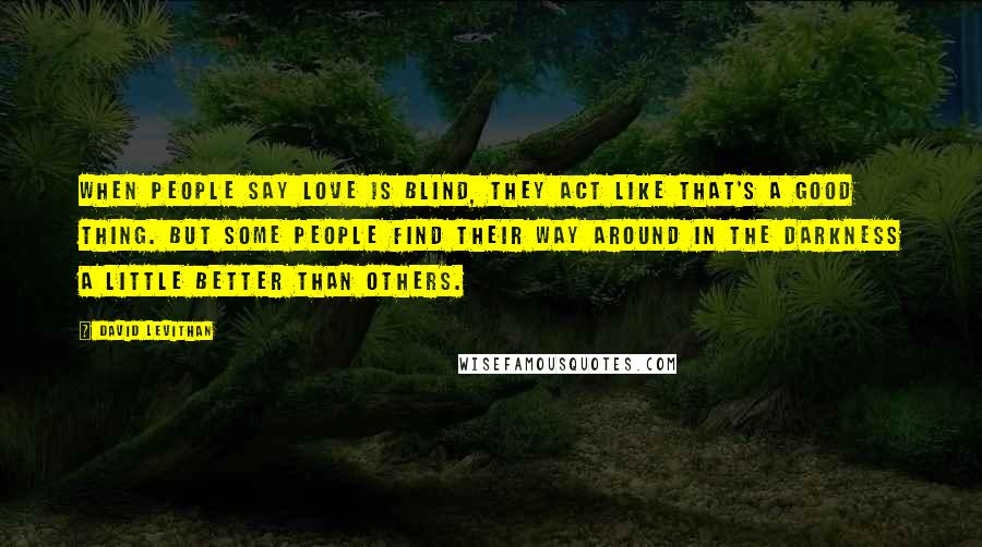 David Levithan Quotes: When people say love is blind, they act like that's a good thing. But some people find their way around in the darkness a little better than others.