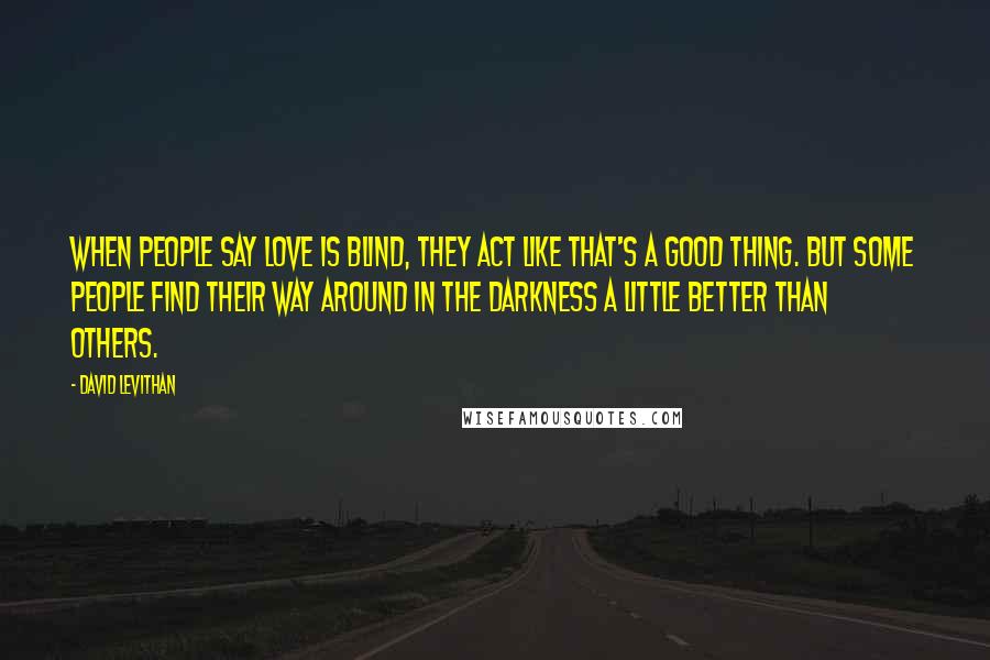 David Levithan Quotes: When people say love is blind, they act like that's a good thing. But some people find their way around in the darkness a little better than others.