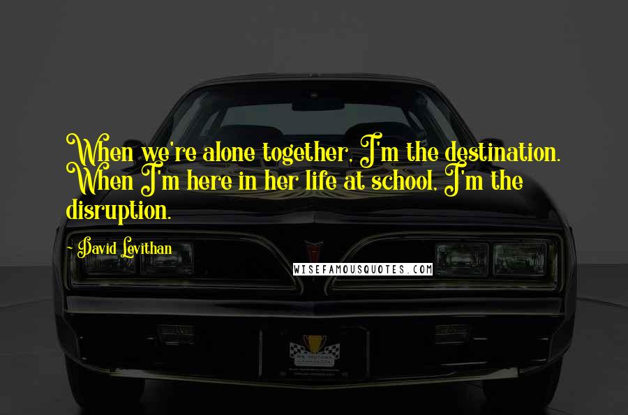 David Levithan Quotes: When we're alone together, I'm the destination. When I'm here in her life at school, I'm the disruption.