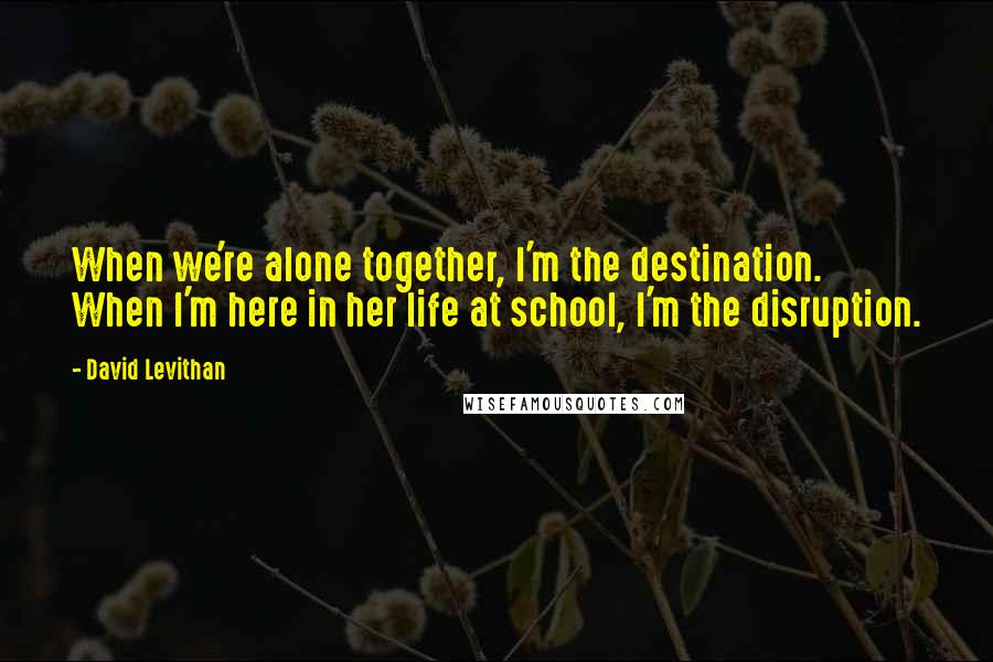 David Levithan Quotes: When we're alone together, I'm the destination. When I'm here in her life at school, I'm the disruption.