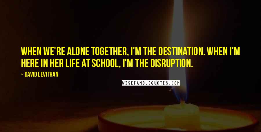 David Levithan Quotes: When we're alone together, I'm the destination. When I'm here in her life at school, I'm the disruption.