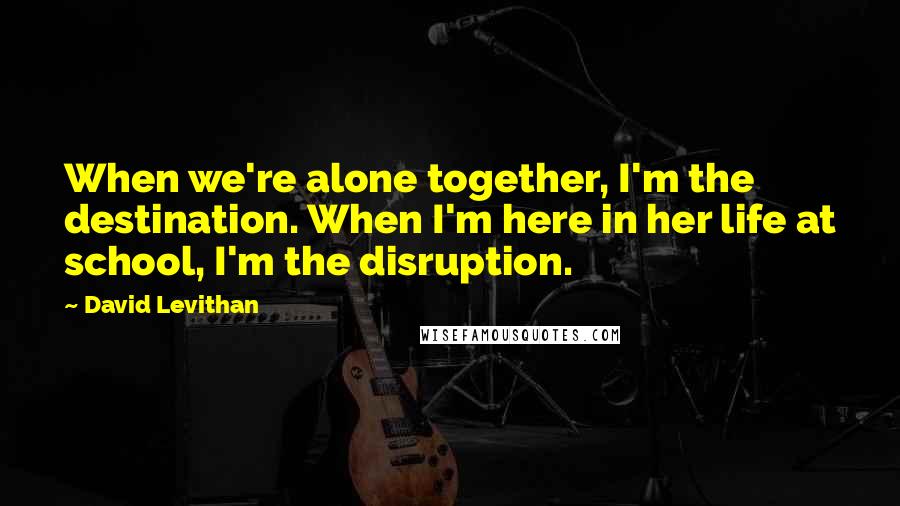 David Levithan Quotes: When we're alone together, I'm the destination. When I'm here in her life at school, I'm the disruption.