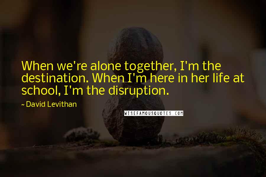 David Levithan Quotes: When we're alone together, I'm the destination. When I'm here in her life at school, I'm the disruption.