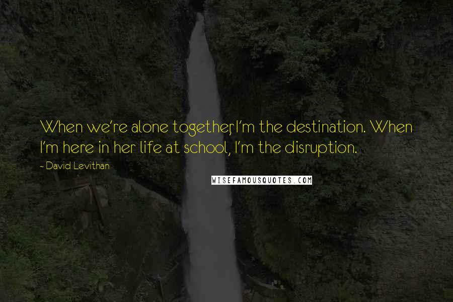 David Levithan Quotes: When we're alone together, I'm the destination. When I'm here in her life at school, I'm the disruption.