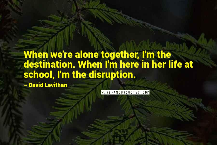 David Levithan Quotes: When we're alone together, I'm the destination. When I'm here in her life at school, I'm the disruption.