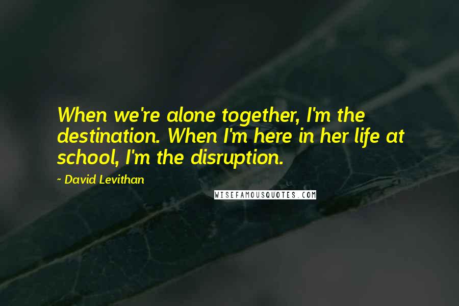 David Levithan Quotes: When we're alone together, I'm the destination. When I'm here in her life at school, I'm the disruption.