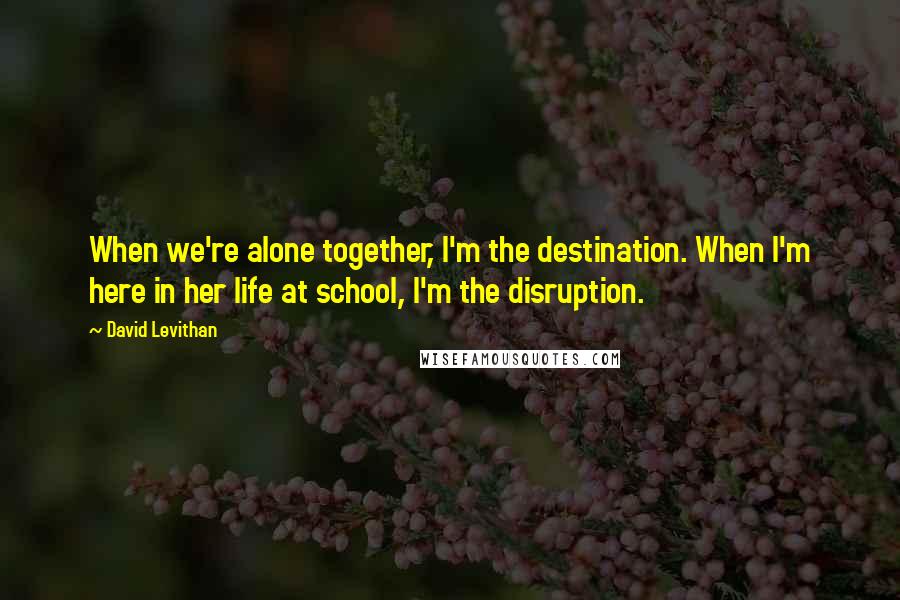 David Levithan Quotes: When we're alone together, I'm the destination. When I'm here in her life at school, I'm the disruption.