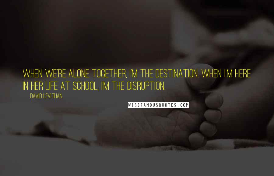 David Levithan Quotes: When we're alone together, I'm the destination. When I'm here in her life at school, I'm the disruption.