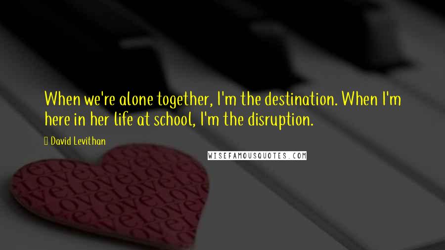 David Levithan Quotes: When we're alone together, I'm the destination. When I'm here in her life at school, I'm the disruption.