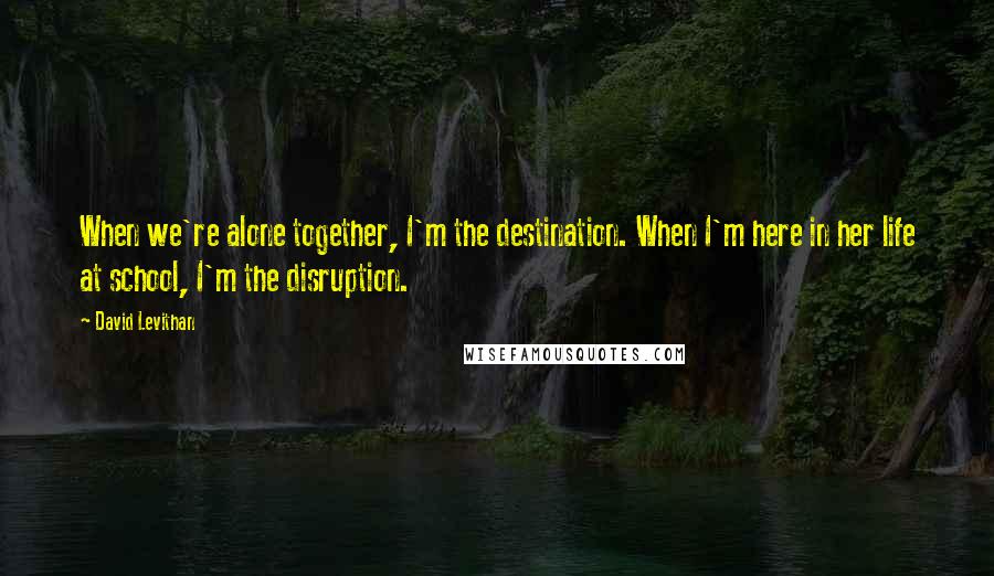 David Levithan Quotes: When we're alone together, I'm the destination. When I'm here in her life at school, I'm the disruption.