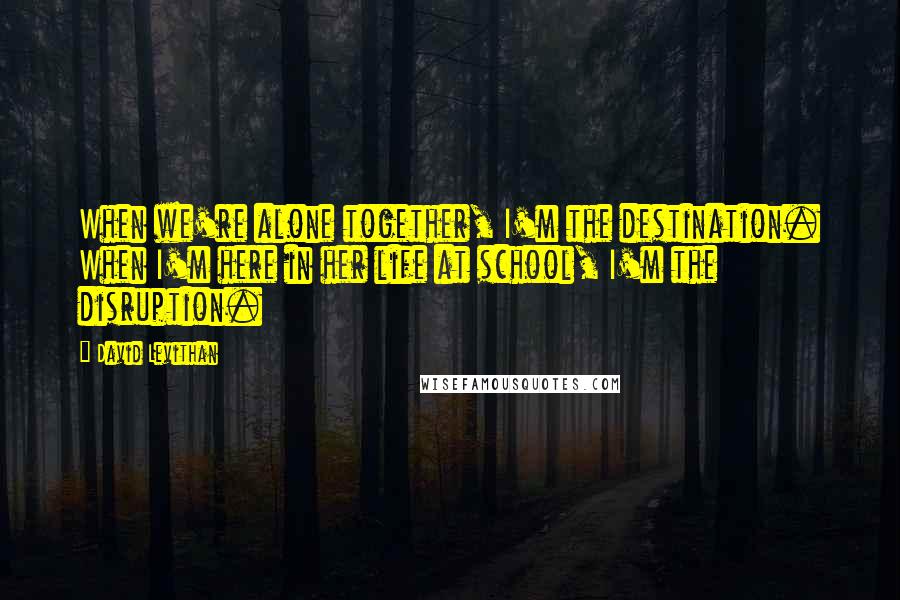 David Levithan Quotes: When we're alone together, I'm the destination. When I'm here in her life at school, I'm the disruption.