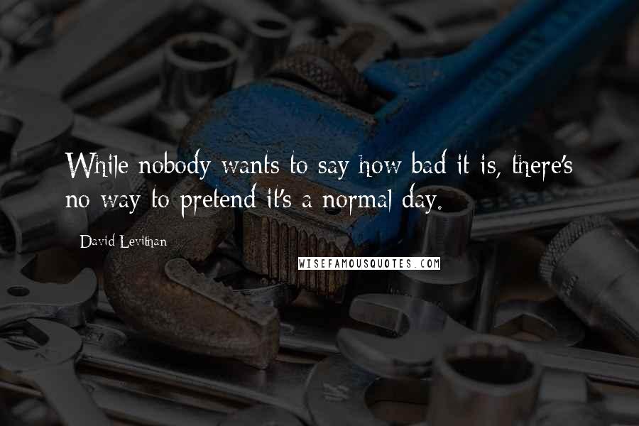 David Levithan Quotes: While nobody wants to say how bad it is, there's no way to pretend it's a normal day.