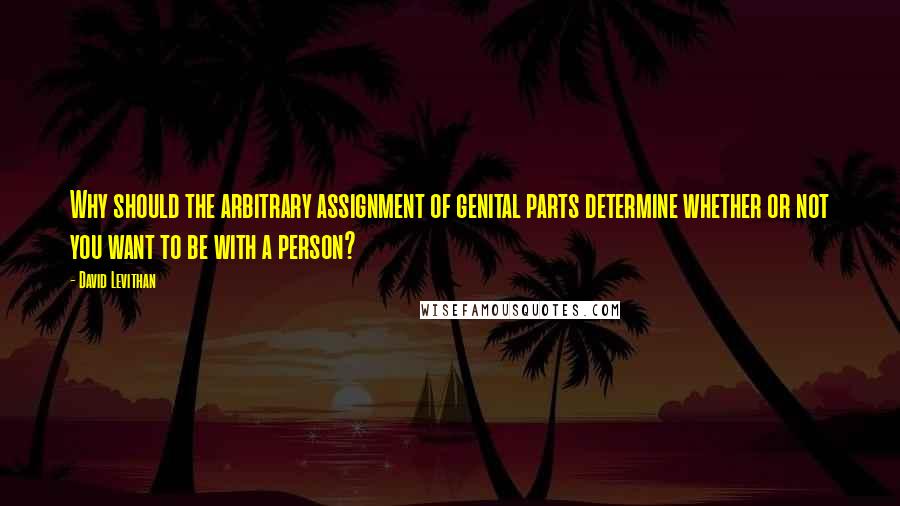 David Levithan Quotes: Why should the arbitrary assignment of genital parts determine whether or not you want to be with a person?