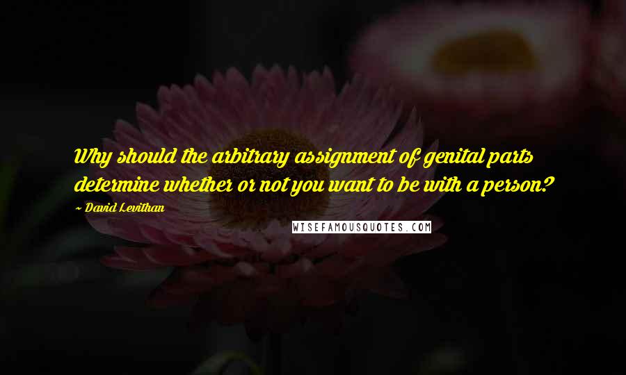 David Levithan Quotes: Why should the arbitrary assignment of genital parts determine whether or not you want to be with a person?