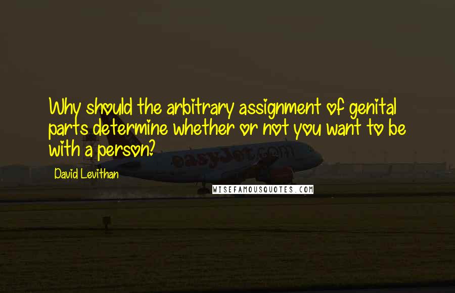 David Levithan Quotes: Why should the arbitrary assignment of genital parts determine whether or not you want to be with a person?