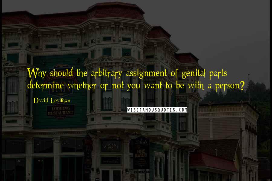 David Levithan Quotes: Why should the arbitrary assignment of genital parts determine whether or not you want to be with a person?