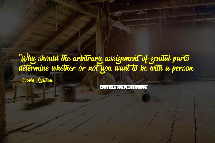 David Levithan Quotes: Why should the arbitrary assignment of genital parts determine whether or not you want to be with a person?