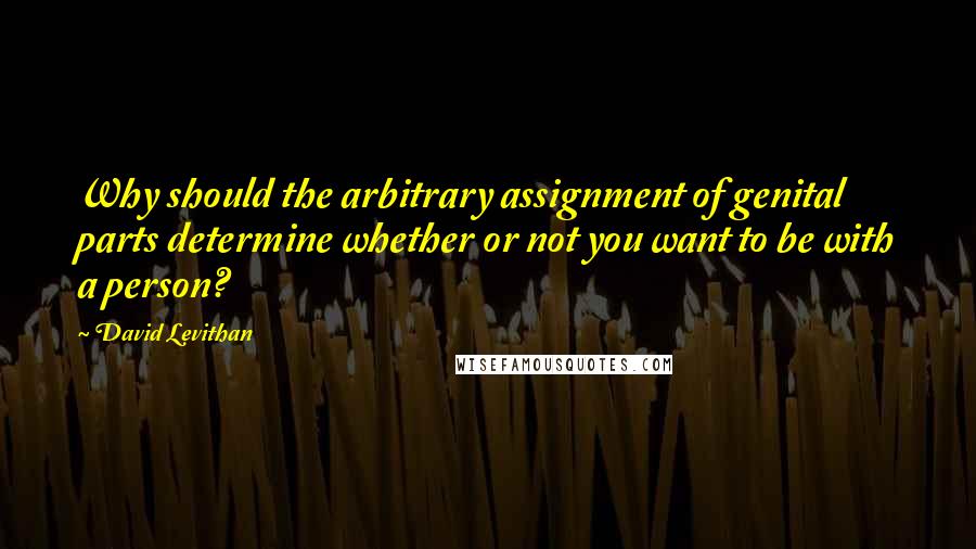David Levithan Quotes: Why should the arbitrary assignment of genital parts determine whether or not you want to be with a person?