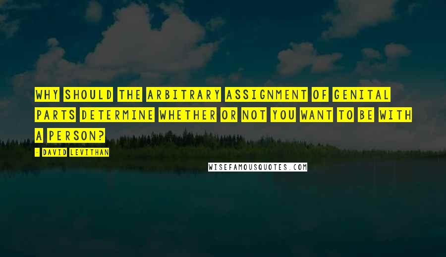 David Levithan Quotes: Why should the arbitrary assignment of genital parts determine whether or not you want to be with a person?