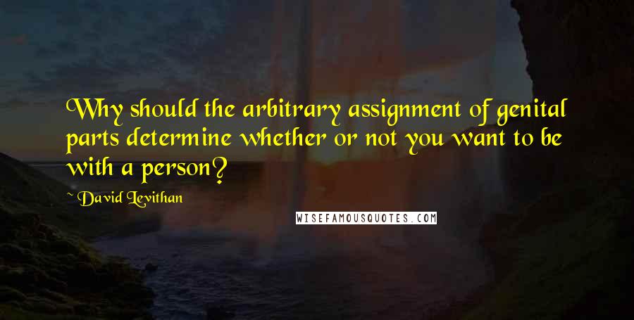 David Levithan Quotes: Why should the arbitrary assignment of genital parts determine whether or not you want to be with a person?