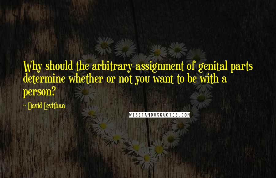 David Levithan Quotes: Why should the arbitrary assignment of genital parts determine whether or not you want to be with a person?